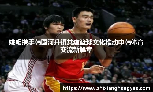 姚明携手韩国河升镇共建篮球文化推动中韩体育交流新篇章